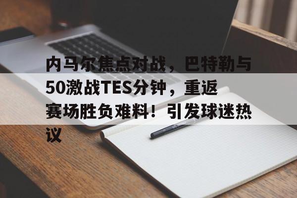 开云官方网站-内马尔焦点对战，巴特勒与50激战TES分钟，重返赛场胜负难料！引发球迷热议的简单介绍